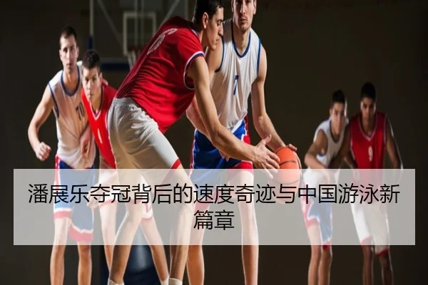 潘展乐夺冠背后的速度奇迹与中国游泳新篇章