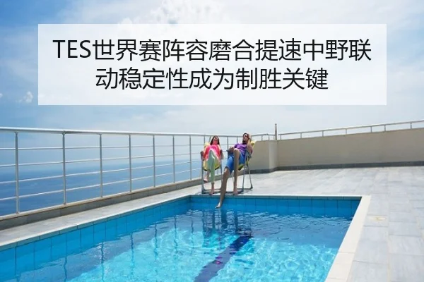 TES世界赛阵容磨合提速中野联动稳定性成为制胜关键
